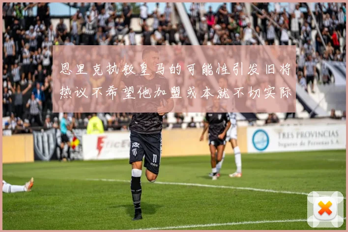 恩里克执教皇马的可能性引发旧将热议不希望他加盟或本就不切实际