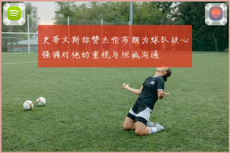 史蒂文斯称赞杰伦布朗为球队核心强调对他的重视与坦诚沟通