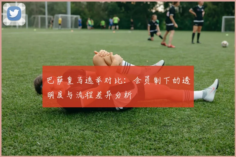 巴萨皇马选举对比：会员制下的透明度与流程差异分析