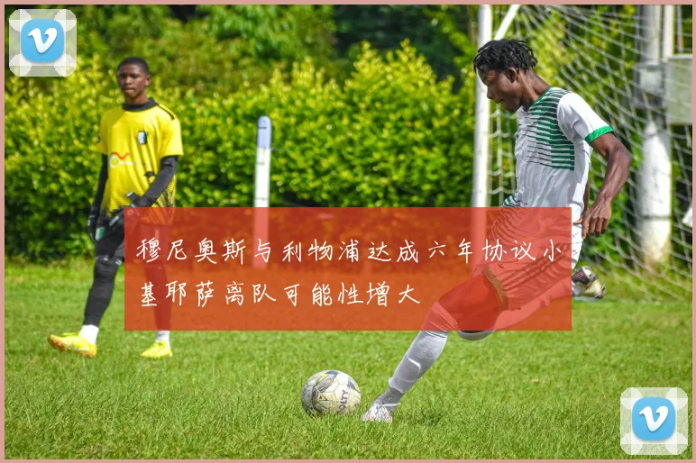 穆尼奥斯与利物浦达成六年协议小基耶萨离队可能性增大