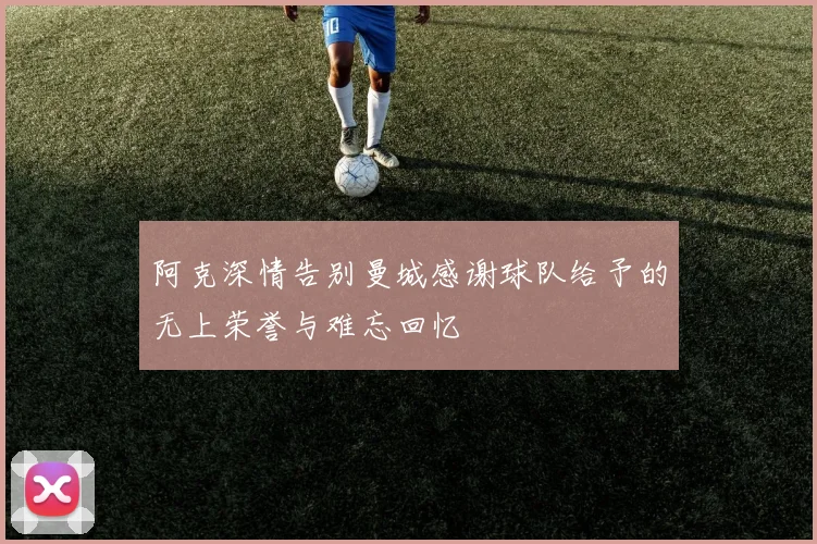 阿克深情告别曼城感谢球队给予的无上荣誉与难忘回忆