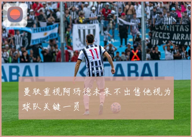 曼联重视阿玛德未来不出售他视为球队关键一员