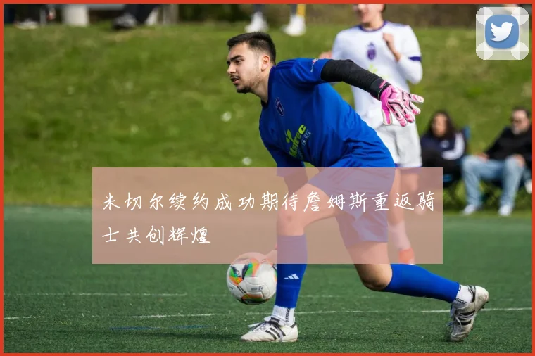 米切尔续约成功期待詹姆斯重返骑士共创辉煌