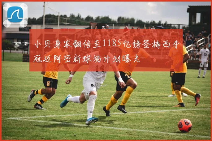 小贝身家翻倍至1185亿镑签梅西夺冠迈阿密新球场计划曝光