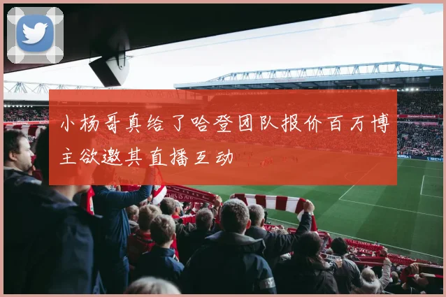 小杨哥真给了哈登团队报价百万博主欲邀其直播互动