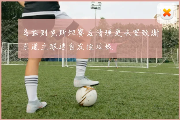 乌兹别克斯坦赛后清理更衣室致谢东道主球迷自发捡垃圾