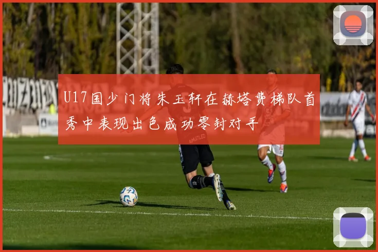 U17国少门将朱玉轩在赫塔费梯队首秀中表现出色成功零封对手