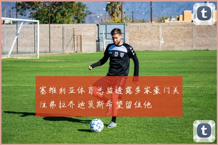 塞维利亚体育总监透露多家豪门关注弗拉乔迪莫斯希望留住他