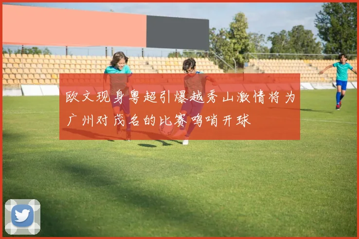 欧文现身粤超引爆越秀山激情将为广州对茂名的比赛鸣哨开球