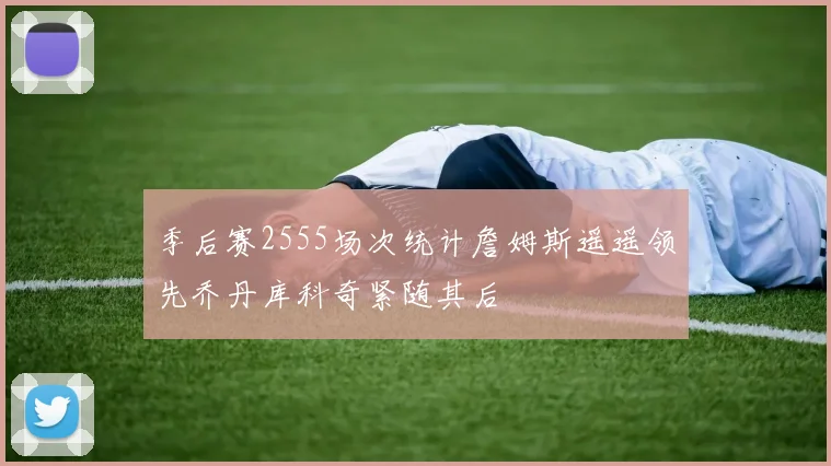 季后赛2555场次统计詹姆斯遥遥领先乔丹库科奇紧随其后