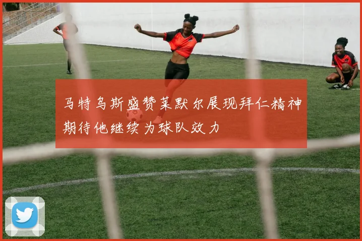 马特乌斯盛赞莱默尔展现拜仁精神期待他继续为球队效力