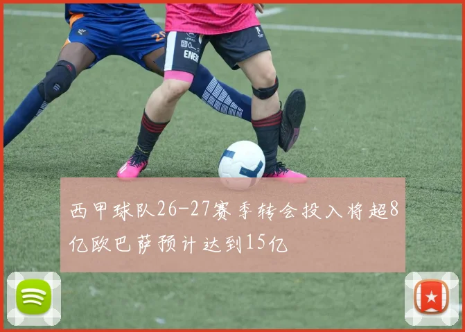 西甲球队26-27赛季转会投入将超8亿欧巴萨预计达到15亿