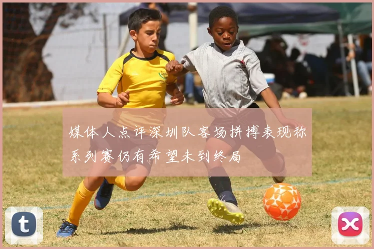 媒体人点评深圳队客场拼搏表现称系列赛仍有希望未到终局