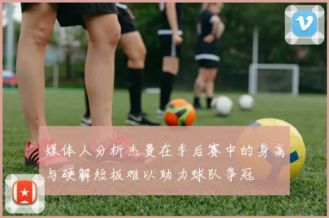 媒体人分析杰曼在季后赛中的身高与硬解短板难以助力球队争冠