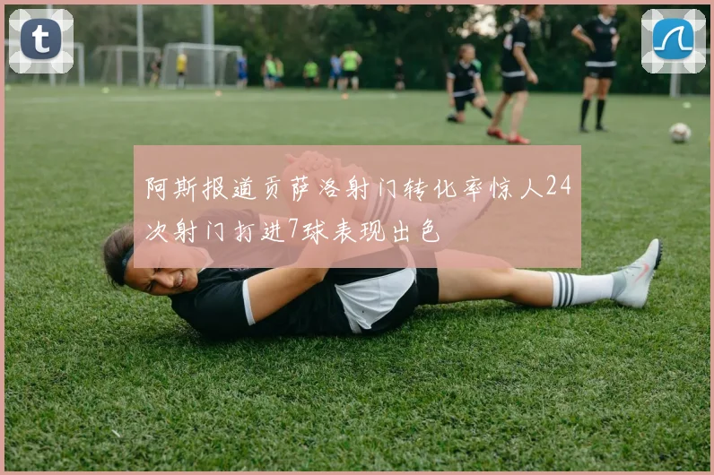 阿斯报道贡萨洛射门转化率惊人24次射门打进7球表现出色