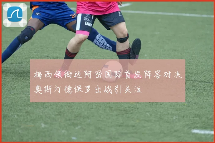 梅西领衔迈阿密国际首发阵容对决奥斯汀德保罗出战引关注