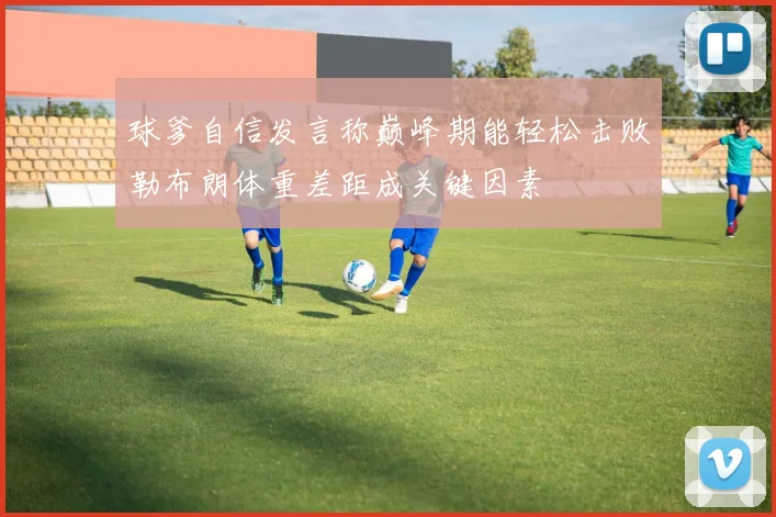 球爹自信发言称巅峰期能轻松击败勒布朗体重差距成关键因素